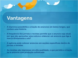 Vantagens
•  A imprensa possibilita a criação de anúncios om textos longos, que
   contem uma história.

•  A frequência dos jornais e revistas permite que o anuncio seja atual;
   por que não aproveitar uma notícia e elaborar um anúncio que liga a
   marca diretamente a ela?

•  A agência pode colocar anúncios em seções específicas dentro de
   jornais e revistas.

•  As revistas são impressas em alta qualidade, o que permite a criação
   de m anúncio com produção sofisticada
 