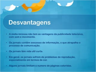 Desvantagens
•  A mídia imressa não tem as vantagens da publicidade televisiva,
   com som e movimento.

•  Os jornais contêm execesso de informação, o que atrapalha o
   processo de comunicação.

•  Os jornais têm vida util curta.

•  Em geral, os jornais sofrem de problemas de reprodução,
   especialmente em termos de cor.

•  Alguns jornais limitam o numero de páginas coloridas.
 