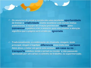 !   Os anuncios de jornal e revista são uma excelente oportunidade
    de treinar a criatividade. Como acontece com muitas mídias
    publicitarias, a equipe de criação precisa ser rápida para
    convencer o público a ler o anúncio, pois não chamar a atenção
    siginifica que a página será virada ou, ignorada.




!   Tradicionalmente, a combinação de chamada, imagem, teste
    principal, slogan e logotipo diferencia essa midia dos cartazes.
    Além disso, o leitor em geral esta sentado em casa ou no
    transporte coletivo, lendo o jornal ou revista, e não passando
    apressado por um cartaz a caminho do trabalho, ou supermercado.
 