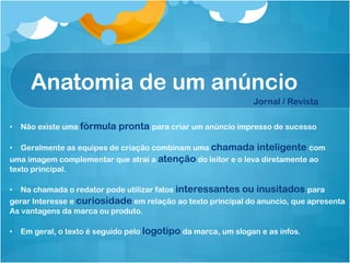 Anatomia de um anúncio
                                                               Jornal / Revista

•  Não existe uma fórmula   pronta para criar um anúncio impresso de sucesso

•  Geralmente as equipes de criação combinam uma chamada inteligente com
uma imagem complementar que atrai a atenção do leitor e o leva diretamente ao
texto principal.

•  Na chamada o redator pode utilizar fatos interessantes ou inusitados para
gerar Interesse e curiosidade em relação ao texto principal do anuncio, que apresenta
As vantagens da marca ou produto.

•  Em geral, o texto é seguido pelo logotipo da marca, um slogan e as infos.
 