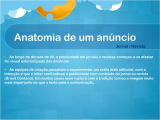 Anatomia de um anúncio
                                                               Jornal / Revista

•  Ao longo da década de 90, a publicidade em jornais e revistas começou a se afastar
Do visual estereotipado dos anúncios.

•  As equipes de criação passaram a experimentar um estilo mais editorial, com a
Intenção d que o leitor confundisse a publicidade com conteúdo do jornal ou revista
(Brand Contend). Em muitos casos essa ruptura com a tradição tornou a imagem muito
mais importante do que o texto para a comunicação.
 