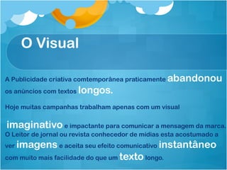 O Visual

A Publicidade criativa comtemporânea praticamente   abandonou
os anúncios com textos   longos.
Hoje muitas campanhas trabalham apenas com um visual


imaginativo e impactante para comunicar a mensagem da marca.
O Leitor de jornal ou revista conhecedor de mídias esta acostumado a
verimagens e aceita seu efeito comunicativo instantâneo
com muito mais facilidade do que um texto longo.
 