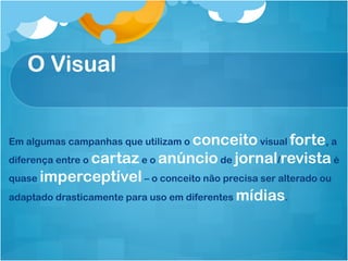 O Visual


Em algumas campanhas que utilizam o conceito visual forte, a
diferença entre o cartaz e o anúncio de jornal/revista é
quase imperceptível – o conceito não precisa ser alterado ou
adaptado drasticamente para uso em diferentes mídias.
 