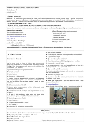 BULLYING NA ESCOLA, UMA TRISTE REALIDADE
Pâmela Gomes – 73
André Lemos – 73


1- O QUE É BULLYING?
O bullying é um termo ainda pouco conhecido do grande público. De origem inglesa e sem tradução ainda no Brasil, é utilizado para qualificar
comportamentos agressivos no âmbito no escolar, praticados tanto por meninos quanto por meninas. Os atos de violência (física ou não) ocorrem
de forma intencional e repetitiva contra um ou mais alunos que se encontram impossibilitados de fazer frente às agressões sofridas.
2- QUAIS SÃO AS FORMAS DE BULLYING?
3- NORMALMENTE, EXISTEM MAIS MENINOS OU MENINAS QUE COMETEM BULLYING?
Pesquise sobre este assunto, é muito interessante. Acredito que vocês irão gostar e poderão auxiliar algum colega que esteja sofrendo com isso.
Algumas fontes de pesquisa:
                                                                                             Alguns filmes que tratam sobre esse assunto:
 http:/revistaescola.abril.com.br
                                                                                             “Jamaica abaixo de zero”.
http:/projetoescolasembullyng.zip.net
                                                                                             “O banquete de casamento”.
www.observatoriodainfancia.com.br
                                                                                             “O inventor de ilusões”.
www.Cnj.jus.br
                                                                                             “O clube da felicidade e da sorte”.
Revista do professor. Porto Alegre.
                                                                                             “Ponte para tebítia”.
Ano26. Nº104. out/dez.2010
       Colaboração: Prof. Celeste – SOE (manhã)
*Confira um texto sobre o assunto, produzido pela aluna Natália Zeferino, turma 63, acessando o blog Guerinotícias.


                                                                                E: Acho que sim, seria legal.
CAÇANDO TALENTOS                                                                R: Vocês compõem as músicas ou são repertórios de outros cantores?
                                                                                E: A gente mesmo compõe.
Pâmela Gomes – Turma 73                                                         R: Qual de vocês compõem as músicas?
                                                                                E: O baterista, Matheus, e o Gabriel que é guitarrista e vocalista.
Aqui na nossa escola, no Show de Talentos, que ocorreu no dia                   R: Como surgiu o nome da banda?
26/06/2010, descobrimos que existe uma banda muito legal, chamada               E: Ah, não sei, cara, tipo o nome eu acho estranho, mas por mim não é
“Redegus”. Um dos integrantes estuda aqui na escola, toca baixo e faz           o nome que importa e sim a qualidade da música.
backing vocal. Uau, maneiro!
                                                                                R: Qual é o estilo da banda e das músicas?
Seguem informações que consegui entrevistando-o:
                                                                                E: As músicas são todas variadas, só rock, mas cada um com seu estilo,
R: Como é seu nome?                                                             nem emo, nem metaleiro!
E: Gabriel Albano.                                                              R: Pretendem lançar algum CD?
R: Como surgiu a ideia da banda?                                                E: Ah, tem que fazer show primeiro, e ver como vai ser o rendimento
E: Todos se conheciam desde pequenos no colégio e foi onde eles(os              da banda, aí a gente pensa.
outros integrantes) começaram a falar de música; não sei muito bem              R: Vocês têm algum contato            para quem gostou da banda e quer
essa parte da história, pois eu entrei quando a banda já estava                 agendar um futuro show?
constituída.
                                                                                E: redegus@gmail.com
R: Já fizeram muitos shows? Onde?
                                                                                Muito obrigado, Gabriel Albano! Adorei o meu momento repórter.:]
E: Fizemos apenas dois por enquanto: no Show de Talentos da escola
e no Conde (Cond' Show Bar).
R: Como é ser reconhecido por alguns como “aquele menino que toca
na banda”?
E: É bom, é uma experiência legal; ainda não temos muito
reconhecimento, apesar de não diferenciar em muita coisa isso.
R: Quantos integrantes tem a banda?
E: Quatro integrantes.
R: Vocês têm algum plano para o futuro?
E: Tocar (risadas...).
R: Gostariam de ser reconhecidos mundialmente?


                                                                      EXPEDIENTE
 Jornal Guerinotícias – Escola Municipal de Ensino Fundamental Guerino Zugno – Rua Anselmo Negrini, 620 – Bairro Planalto II – Fone 39011441
 Produção/ Edição/Layout: Prof. Ivanete I. Pavan – LIE – manhã
 Professor Responsável: Odete Virgínia Michelin
 Fotografias: arquivo LIE
 Tiragem: 20 exemplares – trimestral                                   Edição on line: http://guerinoticias.blogspot.com
 