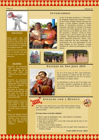 No dia 14 de marco aconteceu o 1º Intercâmbio
de Integração Educacional, Esportivo e Cultu-
ral das Escolas Indígena Manoel Francisco dos
Santos e Escola Indígena Expedito Oliveira
Rocha. O intercâmbio aconteceu na Aldeia
Gameleira, município de Canindé. O momento
iniciou-se com ritual sagrado do Toré, e logo
após iniciou-se as atividades que foram: Fute-
bol masculino e feminino, corrida do limão,
corrida do saco, cabo de guerra, jogo de dama
e tabuada. Prestigiaram deste momento comu-
nidade Gameleira, professores, alunos e lide-
ranças tradicionais das duas comunidade. No
encerramento teve uma apresentação de uma
dança indígena do povo Kanindé e entrega
simbólica de placas de participação do inter-
câmbio.
Página 2
FE S T E J O D E SÃ O JO S E 2015
IN T E RC Â M B I O
De 10 a 19 de março de 2015, como tradicional-
mente aconteceu os festejos de São José com o
arqueamento da bandeira no dia 10 e no decorre
dos festejos teve bingos, leilões.
O encerramento se deu no dia 19 de março com
uma missa, segundo a população da Aldeia esse
ano foi um dos maiores festejos já realizado na
comunidade.
Edição 02
Noite Cultural
Nessa sexta feira, dia
24/04/2015. A partir das
18horas e 30minutos. Terá
noite cultural na comunida-
de Fernandes na Associa-
ção Indígena Kanindé.
Esperemos a sua presença,
será o momento em que
será de muita diversão e
sabedoria.
REUNIÕES
Reunião da associação
AIKA, na aldeia Fernan-
des, sábado dia 04 de
abril de 2015 às
14h00min em sua própria
sede.
Reunião da associação
AIKA, na Aldeia Balança,
sábado dia 11 de abril de
2015 às 14h00min no
centro Cultural.
Reunião da D’água na
aldeia Fernandes, dia 18
de abril de 2015 às
14h00min, na sede da
associação AIKA.
Estudo bíblico na comuni-
dade balança casas da
comunidade e fora da
comunidade as 3h00min
da tarde todos os domin-
gos.
Terço da sagrada família
de Nazaré na comunidade
balança onde acontece
nas casas das famílias
todos os sábados as
7h00min.
AT E N Ç Ã O C O M A DE N G U E
A dengue é uma doença grave, que pode atingir qualquer pessoa.
Mas, com cuidado simples, podemos evita –lá e preservar a saúde
de nossa família.
Devemos tomar os devidos cuidados:
 Retire a água de embalagens, latas , copos plásticos e tampinhas.
 Deixe pneus em locais secos.
 Jogue fora as garrafas PET e as de vidro vazias que não for usar ou vire-
as de cabeça para baixo.
 Tampe as caixas d´água, tambores.
 Ou chame os agentes de saúde que tem um papel muito importante no
combate a dengue.
Vamos cuidar de nossa Aldeia
 