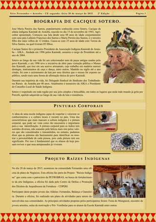 Sítio Fernandes – Aratuba - CE segunda -feira 30 de março de 2015 2ª Edição
José Maria Pereira dos Santos, popularmente conhecido como Sotero, Cacique da
aldeia indígena Kanindé de Aratuba, nascido no dia 15 de novembro de 1943, Agri-
cultor aposentado. Começou sua luta desde seus 08 anos de idade conjuntamente
com seus pais Lafaiete Francisco dos Santos e Maria Pereira dos Santos, é o terceiro
filho dos mais velhos de 12 irmãos. Casou-se com 25 anos de idade com Tereza da
Silva Santos, na qual tiveram 05 filhos.
Cacique Sotero foi o primeiro Presidente da Associação Indígena Kanindé de Aratu-
ba - AIKA , fundada em 1996 pelos Kanindé, assumiu o cargo de Presidente até a
ano de 2004.
Sotero ao longo de sua vida foi um colecionador nato de peças antigas usadas pelo
povo Kanindé, e em 1996 teve a iniciativa de abrir para visitação pública o Museu
dos Kanindé, que traz em seu acervo artesanato, cujo trabalho em madeira merece
destaque, instrumentos de caça e dança, entre outros. Mantido no sigilo até o ano
citado, foi com o acirramento da luta por seus direitos que o museu foi exposto ao
público, sendo mais uma forma de afirmação étnica do povo Kanindé.
Durante sua trajetória de vida, foi Delegado Sindical do Sindicato dos Trabalhado-
res Rurais de Aratuba por 40 anos. Atualmente é tesoureiro da AIKA e Presidente
do Conselho Local de Saúde Indígena.
Sotero é respeitado em toda região por seu jeito simples e brincalhão, em todos os lugares que anda todo mundo já grita por
Potrofó, apelido adquirido ao longo de sua vida de luta e resistência.
No dia 20 de março de 2015, aconteceu na comunidade Fernandes uma ofi-
cina de plano de Negócios. Esta oficina faz parte do Projeto “Raízes Indíge-
na” que conta com o patrocínio da PETROBRAS, na busca de fortalecimen-
to da arte Indígenas, a oficina foi dada pelo Centro de Defesa e Promoção
dos Direitos da Arquidiocese de Fortaleza – CDPDH.
Participam deste projeto jovens das Aldeias: Fernandes, Balança e Gamelei-
ra. Durante a oficina, foi realizado um plano de atividades para serem de-
senvolvidas nas comunidades. As principais atividades proposta pelos participantes foram: Festa do Mungunzá, encontro de
jovens artesões, aulas de motivação e Pré- Vestibular para os alunos da Escola Kanindé entre outras.
Página 3
PI N T U R A S CO R P O R A I S
BIOGRAFIA DE CACIQUE SOTERO.
PRO J E T O RA Í Z E S IN D Í G E N A S
A ideia de uma escola indígena capaz de respeitar e valorizar os
conhecimentos e a cultura locais é recente no país. Uma das
características que mais marcam a cultura indígena é a pintura
corporal, que pode ser vista como tão necessária e importante
para a sua identificação. A pintura corporal para os índios tem
sentidos diversos, não somente pela beleza mais sim pelos valo-
res que são considerados e transmitidos, no entanto, podemos
dizer que as pinturas são basicamente para identificar ou mos-
trar a personalidade de cada pessoa, pois cada pintura tem seu
significado. Por isso é fundamental que os alunos de hoje pos-
sam reviver o que seus antepassados já viveram.
 