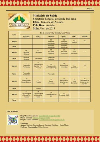 Ministério da Saúde
Secretária Especial de Saúde Indígena
Etnia: Kanindé de Aratuba
Polo Base: Aratuba
Mês: Abril de 2015
Turno
Dia da semana/ mês/ Atividade/ Local/ Aldeia
SEGUNDA TERÇA QUARTA QUINTA SEXTA SABADO
Manhã
01
Hiperdia
Fernandes
02
Hiperdia
Fernandes
03
Feriado
04
Tarde
Hiperdia
Fernandes
Hiperdia
Fernandes
Manhã
06
Hiperdia
Balança
07
Gameleira
08
Pré-Natal
Balança
09
Pré-natal
Fernandes
10
Visita
Domiciliar
11
Tarde
Hiperdia
Balança
Gameleira
Prevenção
Balança
Manhã
13
Prevenção
Fernandes
14
Planejamento
Familiar Fer-
nandes
15
Planejamento
Familiar Balança
16
Puericultura
Fernandes
17
Visita
Domiciliar
18
Tarde
Prevenção
Fernandes
Prevenção
Manhã
20
Puericultura+
Sisvan Balança
21
Feriado
22
Sisvan
Fernandes
23
Atendimento
Geral Fernan-
des
24
Visita
Domiciliar
25
Campanha da
Influenza Fer-
nandes
Tarde Feriado
Manhã
27
Campanha da
Influenza Fer-
nandes
28
Campanha da
Influenza Ba-
lança
29
Produção Municí-
pio
30
Produção DSEI
Tarde
Página 4
Visite as paginas:
Blog Alunos Conectados: alunoskaninde.blogspot.com.br/
Museu Kanindé: mkindio.blogspot.com.br/
Blog Da Escola Kanindé: escolakaninde-indio.blogspot.com.br/
Expediente:
Alunos: Maykon, Thomas, Beatriz, Damiana, Cleidiane e Dulce Maria.
Professor Coordenador: Nilton Gomes
 