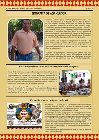 Escola Indígena Manoel Francisco dos santos
Francisco Correia Mendes conhecido popularmente como Chico
Toinha. Nascido no dia 09 de dezembro de 1951. Filho de Raimun-
do Elias Mendes e Antônia Correia, tendo sete irmãos, sua trajetó-
ria na agricultura começou aos 06 anos de idade, ajudando seu pai.
Atualmente é Secretario de Financias do Sindicato dos Trabalhado-
res de Aratuba e agricultor, é liderança tradicional da comunidade,
pois entrou no movimento sindical em janeiro de 1981 passando 04
anos como delegado e passou a assumir o cargo no sindicato como
representante dos trabalhadores rurais. Primeiramente foi membro
do conselho fiscal, e depois passando a ser vice- presidente.
Chico Toinha é um exemplo de um agricultor de muita Fé e de
muita responsabilidade, sempre sobreviveu da agricultura familiar
plantando milho e feijão sendo um defensor nato dos direitos dos
agricultores do município de Aratuba. Em sua fala demostra o or-
gulho de ser agricultor.
“A minha vida na agricultura é muito boa, pois trabalho como agri-
cultor desde minha infância e nunca faltou nada na minha casa,
pois hoje sinto muita falta das pessoas que trabalhavam na agricul-
tura, pois vejo que hoje pouca gente liga de trabalhar na agricultu-
ra”.
Página 3
BIOGRAFIA DE AGRICULTOR.
No dia 08 de abril artesões do povo Kanindé participaram da feira de co-
mercialização de artesanatos dos Povos Indígenas: Tapeba, Pitaguary,
Jenipapo-Kanindé e Kanindé de Aratuba. Ocorrida nas dependências da
UECE no campos do Itaperi, o acontecimento, foi considerado muito im-
portante, onde os indígenas puderam expor seus trabalhos oriundos de
oficinas que permitiram a transmissão dos saberes dos mais velhos para os
mais novos e mostram a beleza do artesanato indígena.
A feira faz parte do projeto "Raízes Indígenas" que busca apoiar o fortale-
cimento e revitalização da arte indígena por meio do artesanato produzido
nas tipologias: palha, sementes, barro, coco e madeira, o projeto conta
com a parceria da PETROBRAS.
Nos dias 16 e 17 de maio de 2015 acontecerá o I Fórum de Museus
Indígenas do Brasil. Sendo o III encontro de Formação de gestores de
museus Indígenas do Ceará. O encontro tem como objetivo as trocas
de experiências entres os museus do todo o Brasil.
Irão participar do fórum representantes de museus indígenas do Cea-
rá, Pernambuco, Amapá, São Paulo e Amazonas. Durante o encontro
irá ter mesa redonda com exposições de experiências, palestras, Mini
curso sobre Museologia Social, construção de projetos pedagógicos e
educativos para os museus indígenas, noite cultural e palestra sobre
“Museus indígenas e museologia no contexto contemporâneo”.
No final dos eventos irão elaborar um documento de deliberações do
encontro para consultoria para os museus indígenas junto ao Ibram e
demais parceiros.
Os participantes terão a oportunidade de visitar o Ponto de Memoria:
Museu Indígena Kanindé.
I Fórum de Museus Indígenas do Brasil
Feira de comercialização de artesanato dos Povos Indígenas
 
