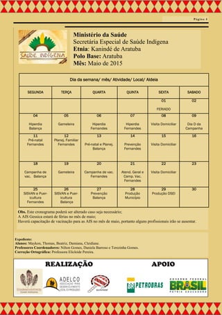 Ministério da Saúde
Secretária Especial de Saúde Indígena
Etnia: Kanindé de Aratuba
Polo Base: Aratuba
Mês: Maio de 2015
Dia da semana/ mês/ Atividade/ Local/ Aldeia
SEGUNDA TERÇA QUARTA QUINTA SEXTA SABADO
01
FERIADO
02
04
Hiperdia
Balança
05
Gameleira
06
Hiperdia
Fernandes
07
Hiperdia
Fernandes
08
Visita Domiciliar
09
Dia D da
Campanha
11
Pré-natal
Fernandes
12
Planej. Familiar
Fernandes
13
Pré-natal e Planej.
Balança
14
Prevenção
Fernandes
15
Visita Domiciliar
16
18
Campanha de
vac. Balança
19
Gameleira
20
Campanha de vac.
Fernandes
21
Atend. Geral e
Camp. Vac.
Fernandes
22
Visita Domiciliar
23
25
SISVAN e Puer-
icultura
Fernandes
26
SISVAN e Puer-
icultura
Balança
27
Prevenção
Balança
28
Produção
Município
29
Produção DSEI
30
Página 4
Expediente:
Alunos: Maykon, Thomas, Beatriz, Damiana, Cleidiane.
Professores Coordenadores: Nilton Gomes, Daniela Barroso e Terezinha Gomes.
Correção Ortográfica: Professora Elicleide Pereira.
REALIZAÇÃO APOIO
Obs. Este cronograma poderá ser alterado caso seja necessário;
A AIS Gessica estará de férias no mês de maio;
Haverá capacitação de vacinação para as AIS no mês de maio, portanto alguns profissionais irão se ausentar.
 