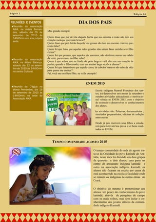 Meu grande exemplo
Quem disse que por de trás daquela barba que nos arranha o rosto não tem um
coração moleque querendo brincar?
Quem disse que por detrás daquela voz grossa não tem um menino criativo que-
rendo falar?
Quem foi que falou que aquelas mãos grandes não sabem fazer carinho se o filho
chorar?
Quem foi que pensou, que aqueles pés enormes, não deslizam suaves na calada
da noite, para o sono do filho velar?
Quem é que achou que no fundo do peito largo e viril não tem um coração de
pudim, quando o filho amado, com um sorriso largo se põe a chamar?
Quem foi que determinou que aquele coroa, de cabelos brancos não sabe da vida
para querer me ensinar?
Pai, você me escolheu filho, eu te fiz exemplo!
Página 2
ENEM 2015
DIA DOS PAIS
Escola Indígena Manoel Francisco dos san-
tos, irá desenvolver nos meses de setembro e
outubro atividades educacionais e motivacio-
nal voltada ao ENEM 2015, com o objetivo
de estimular e desenvolver os conhecimentos
dos alunos.
As atividades são: Palestras, documentários ,
simulados preparatórios, oficinas de redação
entre outras.
Desde já pais motivem seus filhos a estuda-
rem para fazer um boa prova e ter bons resul-
tados no ENEM.
Edição 04
REUNIÕES E EVENTOS
Reunião da associação
AIKA, na aldeia Fernan-
des, sábado dia 05 de
setembro de 2015 às
14h00min em sua própria
sede.
Reunião da associação
AIKA, na Aldeia Balança,
sábado dia 12 de setem-
bro de 2015 às 14h00min
no centro Cultural.
Reunião da D’água na
aldeia Fernandes, dia 19
de setembro de 2015 às
14h00min, na sede da
Associação AIKA.
TEMPO COMUNIDADE AGOSTO 2015
O tempo comunidade do mês de agosto tra-
ta-se da Oralidade do povo kanindé de Ara-
tuba, nesse mês foi dividido em dois grupos
de quarenta e dois alunos, uma parte no
centro de artesanato indígena kanindé e
outro na associação indígena kanindé. os
alunos não ficaram na escola por causa de
está acontecendo na escola a faculdade onde
se reúnem os indígenas de outras etnias do
Ceará.
O objetivo do mesmo é proporcionar aos
alunos um pouco do conhecimento do povo
kanindé, através de pesquisas de campo
com os mais velhos, mas sem isolar o co-
nhecimento dos jovens críticos da comuni-
dade indígena Kanindé.
 