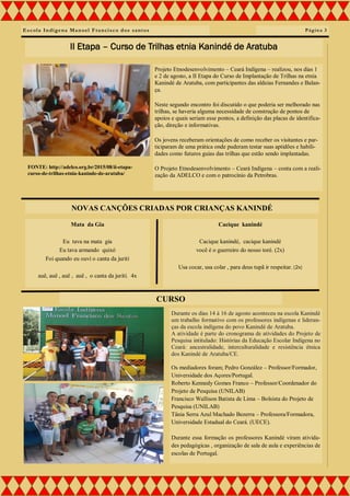 Escola Indígena Manoel Francisco dos santos
Projeto Etnodesenvolvimento – Ceará Indígena – realizou, nos dias 1
e 2 de agosto, a II Etapa do Curso de Implantação de Trilhas na etnia
Kanindé de Aratuba, com participantes das aldeias Fernandes e Balan-
ça.
Neste segundo encontro foi discutido o que poderia ser melhorado nas
trilhas, se haveria alguma necessidade de construção de pontos de
apoios e quais seriam esse pontos, a definição das placas de identifica-
ção, direção e informativas.
Os jovens receberam orientações de como receber os visitantes e par-
ticiparam de uma prática onde puderam testar suas aptidões e habili-
dades como futuros guias das trilhas que estão sendo implantadas.
O Projeto Etnodesenvolvimento – Ceará Indígena – conta com a reali-
zação da ADELCO e com o patrocínio da Petrobras.
Página 3
II Etapa – Curso de Trilhas etnia Kanindé de Aratuba
Mata da Gia
Eu tava na mata gia
Eu tava armando quixó
Foi quando eu ouví o canta da juriti
auê, auê , auê , auê , o canta da jurití. 4x
Durante os dias 14 à 16 de agosto aconteceu na escola Kanindé
um trabalho formativo com os professores indígenas e lideran-
ças da escola indígena do povo Kanindé de Aratuba.
A atividade é parte do cronograma de atividades do Projeto de
Pesquisa intitulado: Histórias da Educação Escolar Indígena no
Ceará: ancestralidade, interculturalidade e resistência étnica
dos Kanindé de Aratuba/CE.
Os mediadores foram; Pedro González – Professor/Formador,
Universidade dos Açores/Portugal.
Roberto Kennedy Gomes Franco – Professor/Coordenador do
Projeto de Pesquisa (UNILAB)
Francisco Wallison Batista de Lima – Bolsista do Projeto de
Pesquisa (UNILAB)
Tânia Serra Azul Machado Bezerra – Professora/Formadora,
Universidade Estadual do Ceará. (UECE).
Durante essa formação os professores Kanindé viram ativida-
des pedagógicas , organização de sala de aula e experiências de
escolas de Portugal.
CURSO
NOVAS CANÇÕES CRIADAS POR CRIANÇAS KANINDÉ
Cacique kanindé
Cacique kanindé, cacique kanindé
você é o guerreiro do nosso toré. (2x)
Usa cocar, usa colar , para deus tupã ir respeitar. (2x)
FONTE: http://adelco.org.br/2015/08/ii-etapa-
curso-de-trilhas-etnia-kaninde-de-aratuba/
 