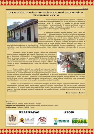 O museu indígena é um potencial vetor para dar visibilidade as
diferenças culturais e terreno fértil para as lutas provindas do processo de
construção social da memória. A atuação de sujeitos outrora
marginalizados e as potencialidades de reescrita da história tornam o
museu indígena um lugar privilegiado no conjunto das lutas provindas da
organização dos povos indígenas contemporâneos.
A organização do museu indígena kanindé é fruto é fruto dos
esforços das lideranças indígenas kanindé principalmente do cacique
Sotero, pois sua história estar diretamente relacionada com a afirmação
da identidade indígena do povo. O museu indígena kanindé vem se
constituindo como um importante espaço de preservação da memória,
servindo as finalidades de pesquisa e também divulgação da cultura. A
parceria com a escola indígena Manoel Francisco dos santos e a
associação indígena kanindé de Aratuba (AIKA) é fundamental na realização das diversas atividades com a memória e o
patrimônio a partir do museu indígena kanindé: pesquisas, visitas, oficinas, exposições, palestras, rodas de conversa,
vídeos, etc.
Atualmente o acervo do museu indígena kanindé vem aumentando
quantitativamente, totalizando 430 peças já catalogadas, sem contar com o
acervo documental e bibliográfico. O museu indígena kanindé encontra-se
filiado ao sistema brasileiro de museus (SBM) do instituto brasileiro de
museus (IBRAM) e também ao sistema estadual de museus do Ceará (SEM-
CE), da secretaria de cultura do estado do Ceará e integram também a rede
cearense de museus comunitários (RCMC) aonde vem realizando varias ações
em parceria.
O museu indígena kanindé vem realizando um importante papel no
fomento a salvaguarda, pesquisa e comunicação de seu acervo, estando em
um momento de formação permanente de um grupo de indígenas para assumir
a gestão do museu indígena kanindé, através da implementação de atividades programadas, que são registradas pelos
integrantes do núcleo educativo e pedagógico, jovens estudantes indígenas da escola indígena kanindé que executam
através de uma proposta pedagógica educacional em parceria com a escola indígena kanindé uma vasta programação
cultural e educativa envolvendo varias gerações de moradores da aldeia Fernandes.
Inúmeras são as atividades que são desenvolvidas no espaço do museu indígena: expressões da ritualidade, oficinas
para aprender e reinventar saberes aparentemente esquecidos, trabalhos com a história oral. Os mais velhos conhecidos
como guardiões da memória podem narrar para as novas gerações suas lembranças e conhecimentos a partir da cultura
material e simbólica, reiterando sua memória quando são interpretadas de forma a justificar, no presente, a forma de viver
da comunidade .
Texto: Suzenalson Kanindé
Página 4
Expediente:
Alunos: Maykon, Thomas, Beatriz, Ivanice, Cleidiane.
Professores Coordenadores: Nilton Gomes, Daniela Barroso e Terezinha Gomes.
Colaboradora: Professora Elicleide Pereira.
REALIZAÇÃO APOIO
OS KANINDÉ NO CEARÁ: “MUSEU INDÍGENA KANINDÉ UMA EXPERIÊCIA
EM MUSEOLOGIA SOCIAL
 