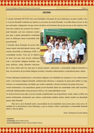 Escola Indígena Manoel Francisco dos santos
O projeto intitulado HUVIXA tem como finalidade a formação de novas lideranças, na qual o publico alvo
é os jovens Kanindé residentes no interior ou em torno da escola Kanindé. A escolha desses jovens se deu
por motivação o diagnostico de que ocorre um baixo envolvimento dos jovens no que se diz respeito à his-
tória luta (cultura) nos assuntos da comuni-
dade Kanindé, com isso criaremos estraté-
gias para a gestão participativa continuada
junto às lideranças dessa comunidade indí-
gena Kanindé.
A intensão dessa formação de jovens lide-
ranças requer uma participação mutua, onde
estarão envolvidas as lideranças, ONG e a
comunidade escolar. Com um só objetivo
de fazer com que esses jovens conheçam
todo o movimento indígena Kanindé, suas
lutas, políticas, saúde, Questões relaciona-
das a terra, enfim tudo isso para que os mesmo passam representar a comunidade indígena Kanindé La
fora, em encontros de juventude indígena levando e trazendo conhecimentos e experiências para a aldeia.
Formar lideranças Kanindé para o movimento indígena com finalidade de enriquecer o seu conhecimento
sobre o movimento indígena Kanindé, estabelecendo diretrizes, e propostas de ações para melhor se orga-
nizarem e se sistematizarem, atividades que venha a subsidiar o desenvolvimento dor grupo de jovens.
Assim reafirmando a sua importância quanto jovem Kanindé diante da comunidade onde estão inseridos,
sobretudo fundamentados numa proposta coletiva e de responsabilidade social.
Ao desenvolverem essa ação os jovens estarão resignificando sua inexperiência, aonde venha a refletir sua
pratica reafirmando, atualizando seus valores, explicitando também sonhos, dando sentido sua identidade
quanto índio Kanindé.
Para isso o povo Kanindé sente a necessidade de esta mandando esses jovens para a luta com a fi-
nalidade de se descobrirem como lideranças e que os mesmo venha a representar a comunidade Kanindé
dentro e fora da aldeia.
Texto: Professora Evania Maria
Página 3
HUVIXA
Expediente:
Coordenação: Antonio Nilton Gomes
Alunos colaboradores: Francisco Thomas e Maykon Pereira
 
