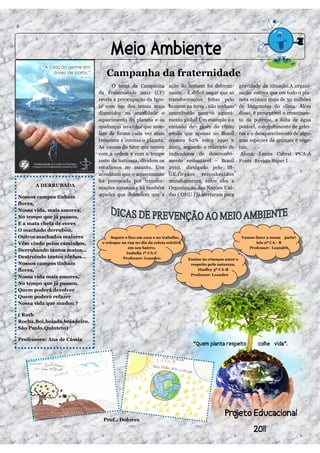 2




                                 Campanha da fraternidade
                                    O tema da Campanha            ação do homem foi determi-            gravidade da situação.A organi-
                              da Fraternidade 2011 (CF)           nante. É difícil negar que as         zação estima que em todo o pla-
                              revela a preocupação da Igre-       transformações feitas pelo            neta existam mais de 50 milhões
                              ja com um dos temas mais            homem na terra , não tenham           de Imigrantes do clima. Além
                              discutidos na atualidade o          contribuído para o aqueci-            disso, é perceptível o crescimen-
                              aquecimento do planeta e as         mento global.Um exemplo é a           to da pobreza, a falta de água
                              mudanças no clima que asso-         emissão de gases do efeito            potável, o derretimento de gelei-
                              lam de forma cada vez mais          estufa que apenas no Brasil           ras e o desaparecimento de algu-
                              crescente e intensa o planeta.      cresceu 62% entre 1990 e              mas espécies de animais e vege-
                              As causas do fator que mexeu        2005, segundo o relatório de          tais.
                              com a ordem e com o tempo           indicadores de desenvolvi-             Aluna: Luana Cabral         CA-A
                              certo da natureza, dividem os       mento sustentável – Brasil            Fonte :Revista Super I
                              estudiosos no assunto. Uns          2010, divulgado pelo IB-
                              acreditam que o aquecimento         GE.Órgãos reconhecidos
                              foi provocado por transfor-         mundialmente, entre eles a
      A DERRUBADA             mações naturais e há também         Organização das Nações Uni-
Nossos campos tinham          aqueles que defendem que a          das ( ONU ) já alertaram para
flores,
Nossa vida, mais amores,
No tempo que já passou.
E a mata cheia de cores
O machado derrubou.
Outros machados maiores             Separe o lixo em casa e no trabalho,                                 Vamos fazer a nossa parte!
Vêm vindo pelos caminhos,      e coloque na rua no dia da coleta seletiva                                      Isis 2º CA– B
                                             em seu bairro.                                                 Professor: Leandro
Derrubando tantos matos...
                                            Isabella 1º CA-C
Destruindo tantos ninhos...               Professor: Leandro                Ensine às crianças amor e
Nossos campos tinham                                                         respeito pela natureza.
flores,                                                                         Haslley 3º CA-B
                                                                             Professor: Leandro
Nossa vida mais amores,
No tempo que já passou.
Quem poderá devolver
Quem poderá refazer
Nossa vida que mudou ?

( Ruth
Rocha,Boi,boiada,boiadeiro.
São Paulo.Quinteto)

Professora: Ana de Cássia




                                Prof.: Dolores
 