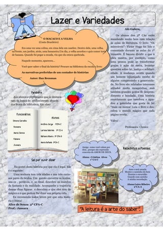 4




                                                                                                           Alô Galera,

                                                                                                    Os alunos dos 3º CAs estão
                               O MACACO E A VELHA                                              mandando muito bem com relação
                            (Conto Brasileiro)                                                 às aulas de literatura. O livro: “Os
             Era uma vez uma colina, em cima dela um casebre. Dentro dele, uma velha,
                                                                                               miseráveis”- Victor Hugo foi lido e
    na frente, um jardim, atrás, uma bananeira.Um dia, a velha acordou e quis comer torta      comentado durante as aulas do 1º
    de banana. Quando foi pegar a escada, viu que ela estava quebrada.                         bimestre. É bacana dividir o que a
                                                                                               obra mostra, por exemplo, como
            Naquele momento, apareceu...                                                       uma pessoa pode se transformar
            Você quer saber o final da história? Procure na biblioteca da escola o livro:      graças à ação da outra, levantar
                                                                                               questões sobre lei, justiça e solidari-
            As narrativas preferidas de um contador de histórias                               edade. A mudança ocorre quando
                                                                                               um homem injustiçado recebe de
                    Autor: Ilan Brenman
                                                                                               alguém compreensão e generosida-
                                                                                               de. No livro são relatados interesses
                                                                                               atitudes muito mesquinhas, mas
                                                                                               também grandes gestos de despren-
      Aos alunos e professores que se destaca-                                                 dimento e bondade. Uma história
    ram na busca do conhecimento através                                                       emocionante que envolveu e agra-
    dos livros da biblioteca. São eles:                                                        dou a galerinha que gosta de ler
                                                                                               “mais ou menos”.Leia o livro e des-
                                                                                               cubra o mundo mágico que cada
                                                                                               página revela.

                                                                                               Valeu!

                                                                                                           Professora: Clenice




                                                                     Amigo como você valem por
                                                                     dois...porque são expressão
                                                                     concreta do AMOR DE DEUS.

                                                                     Aluna : Cristina Alves
                                                                            1° CA-C


      Eu gostei desta história por que ela é legal. Ela
                                                                                                              Ame e será amada
é o seguinte:                                                                                              Mostre o caminho do bem
     Uma senhora tem três idades e usa três curio-                                                           Ilumine a escuridão
                                                                                                             Guarde com carinho
sos pares de óculos. Um garoto encontra os óculos,                                                          A minha recordação.
usa-os , perde-os, e, ao final, descobre os mundos
                                                                                                             Aluna:Laira Ribeiro
da fantasia e da realidade. Acompanhe a trajetória                                                                2°CA-A
dessas duas figuras e descubra o que eles têm de
mágico e o que podem lhe dizer sua própria vida.
     Eu recomendo todos lerem por que esta histó-
ria é ótima!
Alice de Souza 3º CPA-C
Prof.: Jussara
 