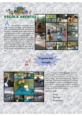 6




A           necessidade da integração, socie-
dade e escola, nos impõe a preocupação de
fazer do ambiente educacional uma parte in-
tegrante e necessária da educação moderna e
participativa.Abrir a escola com projetos es-
portivos e culturais abrangendo alunos, pro-
fessores e comunidade, determina o passo
gigantesco em busca dos saberes educacionais
futuros, pois encontra uma boa relação entre
as partes, a valorização humana e a compreen-
são da importância educacional. E utiliza o
espaço existente e disponível para uma es-
treita relação entre inteligência e afetivida-
de.




                                                            O Programa Mais Educação foi instituí-
                                                 do pela portaria Interministerial n° 17/2007 e pelo
                                                 Decreto n° 7.083,de Janeiro de 2010 e integra as a-
                                                 ções do Plano de Desenvolvimento da Educação
                                                 (PDE),com a finalidade de contribuir para a melhoria
                                                 da aprendizagem por meio da ampliação do tempo de
                                                 permanência na escola e a organização curricular,na
                                                 perspectiva da Educação Integral,através do espor-
                                                 te,laser,cultura entre outras atividades.

                                                 Oficinas de : Judô

                                                             Dança

                                                             Recreação

                                                             Jornal Escolar
 