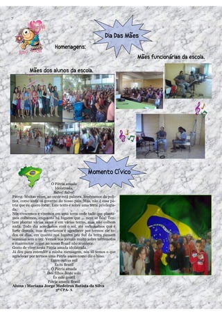 7




                         Ó Pátria amada
                           Idolatrada,
                          Salve! Salve!
Pátria: Muitas vezes, ao ouvir está palavra, lembramos da polí-
tica, como anda os governo do nosso país. Mas, não é essa pá-
tria que eu quero focar. Este texto é sobre uma terra privilegia-
da.
Nós crescemos e vivemos em uma terra onde tudo que planta-
mos colhemos, enquanto há lugares que ... nem se fala! Ten-
tam plantar várias vezes e em várias terras, mas não colhem
nada. Todo dia acordamos com o sol, até reclamamos que é
forte demais, mas deveríamos é agradecer por termos ele to-
dos os dias, em quanto nos lugares pro Sul da terra passam
semanas sem o ver. Vemos nos jornais muito sobre terremotos
e maremotos ,o que no nosso Brasil não acontece.
Gosto de viver nesta Pátria amada idolatrada.
Já deu para entender a minha mensagem, nós só temos o que
agradecer por termos uma Pátria assim como diz o hino.
                        Entre outras mil
                           És tu Brasil
                         Ó Pátria amada
                      Dos filhos deste solo
                          És mãe gentil
                      Pátria amada Brasil
Aluna : Mariana Jorge Medeiros Batista da Silva
                           3º CPA- A
 