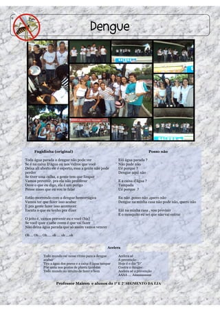 9




         Fugidinha (original)                                                       Posso não

    Toda água parada a dengue não pode ver                     Eiii água parada ?
    Se é na caixa D’água ou nos vidros que você                Não pode não
    Deixa ali aberto ele é esperto, essa a gente não pode      Ué porque ?
    perder                                                     Dengue aqui não
    Se tiver uma calha, a gente tem que limpar
    Vamos prevenir, pra ela não proliferar                     E a caixa d’água ?
    Ouve o que eu digo, ela é um perigo                        Tampada
    Pense nisso que eu vou te falar                            Ué porque ?

    Estão morrendo com a dengue hemorrágica                    Eu não ,posso não ,quero não
    Vamos ter que fazer isso acabar                            Dengue na minha casa não pode não, quero não
    E pra gente fazer isso acontecer
    Escuta o que eu tenho pra dizer                            Eiii na minha casa , vou previnir
                                                               E o mosquito eu sei que não vai entrar
    O jeito é, vamos prevenir eu e você (bis)
    Se você quer e sabe como é que vai fazer
    Não deixa água parada que só assim vamos vencer

    Oh ... Oh…. Oh….. oh …. oh ….oh


                                                         Acelera

               Todo mundo vai nesse ritmo para a dengue        Acelera aê
               acabar                                          A prevenção
               Tira a água dos pneus e a caixa d água tampar   Hoje é o dia “D”
               Põe areia nos pratos de planta também           Contra a dengue
               Todo mundo no intuito de fazer o bem            Acelera aê a prevenção
                                                               AAAA ... Aaaaaaaaaaa

                        Professor Maicon e alunos do 1º E 2º SEGMENTO DA EJA
 