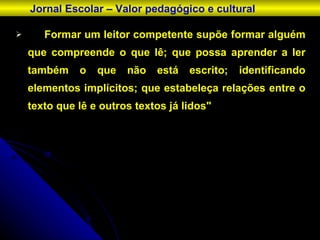 Formar um leitor competente supõe formar alguém que compreende o que lê; que possa aprender a ler também o que não está escrito; identificando elementos implícitos; que estabeleça relações entre o texto que lê e outros textos já lidos" Jornal Escolar – Valor pedagógico e cultural 