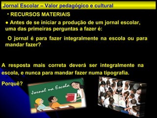 ●  Antes de se iniciar a produção de um jornal escolar,  uma das primeiras perguntas a fazer é: O jornal é para fazer integralmente na escola ou para mandar fazer? RECURSOS MATERIAIS A resposta mais correta deverá ser integralmente na escola, e nunca para mandar fazer numa tipografia. Porquê? Jornal Escolar – Valor pedagógico e cultural 