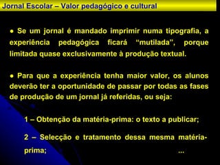 ●  Se um jornal é mandado imprimir numa tipografia, a experiência pedagógica ficará “mutilada”, porque limitada quase exclusivamente à produção textual. ●  Para que a experiência tenha maior valor, os alunos deverão ter a oportunidade de passar por todas as fases de produção de um jornal já referidas, ou seja: 1 – Obtenção da matéria-prima: o texto a publicar; 2 – Selecção e tratamento dessa mesma matéria-prima; ... Jornal Escolar – Valor pedagógico e cultural 