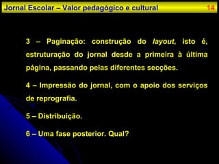 3 – Paginação: construção do  layout , isto é, estruturação do jornal desde a primeira à última página, passando pelas diferentes secções. 4 – Impressão do jornal, com o apoio dos serviços de reprografia. 5 – Distribuição. 6 – Uma fase posterior. Qual? Jornal Escolar – Valor pedagógico e cultural 14 