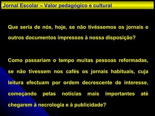 Que seria de nós, hoje, se não tivéssemos os jornais e outros documentos impressos à nossa disposição? Como passariam o tempo muitas pessoas reformadas, se não tivessem nos cafés os jornais habituais, cuja leitura efectuam por ordem decrescente de interesse, começando pelas notícias mais importantes até chegarem à necrologia e à publicidade? Jornal Escolar – Valor pedagógico e cultural 