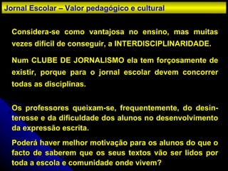 Considera-se como vantajosa no ensino, mas muitas vezes difícil de conseguir, a INTERDISCIPLINARIDADE. Num CLUBE DE JORNALISMO ela tem forçosamente de existir, porque para o jornal escolar devem concorrer todas as disciplinas. Os professores queixam-se, frequentemente, do desin-teresse e da dificuldade dos alunos no desenvolvimento da expressão escrita.  Poderá haver melhor motivação para os alunos do que o facto de saberem que os seus textos vão ser lidos por toda a escola e comunidade onde vivem? Jornal Escolar – Valor pedagógico e cultural 