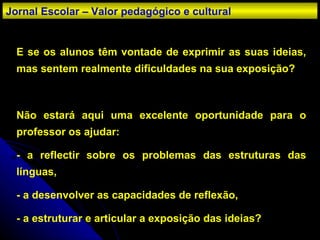 E se os alunos têm vontade de exprimir as suas ideias, mas sentem realmente dificuldades na sua exposição? Não estará aqui uma excelente oportunidade para o professor os ajudar: - a reflectir sobre os problemas das estruturas das línguas, - a desenvolver as capacidades de reflexão, - a estruturar e articular a exposição das ideias? Jornal Escolar – Valor pedagógico e cultural 