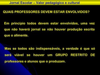 QUAIS PROFESSORES DEVEM ESTAR ENVOLVIDOS? Jornal Escolar – Valor pedagógico e cultural Em princípio todos devem estar envolvidos, uma vez que não haverá jornal se não houver produção escrita que o alimente. Mas se todos são indispensáveis, a verdade é que só será viável se houver um GRUPO RESTRITO DE professores e alunos que o produzam. 