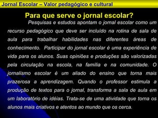Para que serve o jornal escolar? Pesquisas e estudos apontam o jornal escolar como um recurso pedagógico que deve ser incluído na rotina de sala de aula para trabalhar habilidades nas diferentes áreas de conhecimento.  Participar do jornal escolar é uma experiência de vida para os alunos. Suas opiniões e produções são valorizadas pela circulação na escola, na família e na comunidade. O jornalismo escolar é um aliado do ensino que torna mais prazerosa a aprendizagem. Quando o professor estimula a produção de textos para o jornal, transforma a sala de aula em um laboratório de idéias. Trata-se de uma atividade que torna os alunos mais criativos e atentos ao mundo que os cerca.   Jornal Escolar – Valor pedagógico e cultural 