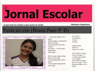 Festa no céu (Bruna Paes 9º B)      Jovem lua sempre vive a bailar, Sempre alegre, e atentamente Neste seu lugar... Oh! Estrelas que são belas sonham Sem parar... vivem sempre alegremente Neste lugar... Belo céu que sempre abriga todos em seu lugar. Vivem alegremente, todos a bailar; Vivem sempre alegremente neste lugar...   ...                                                Tú, oh lua! Tão pequena Faz-me Sonhar... Sonha sempre Bela lua, Que vive a cantar... Tu és linda e és digna De um só lugar: "o céu belo que também vive a bailar". O que mais se compra e que nunca se vende Heliodoro Capistrano  O Jornal Escolar  Tu és linda e és digna De um só lugar: "o céu belo que também vive a bailar". 