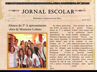 Na última quinta-feira (dia 26/05), um grupo de alunos do 3º A matutino apresentou, nas dependências da escola Heliodoro Capistrano, uma peça teatral intitulada “A pílula falante” para as crianças do 1º ciclo vespertino, às 16:00 h. A peça foi dirigida pela professora de Língua Portuguesa Cristina Novaes e adaptada pelos próprios alunos que, na ocasião, uniram as teorias literárias da sala de aula com a prática vivenciada no palco. Essa iniciativa faz parte do projeto “Chegou Lobato” cujos autores são as professoras Samira Zoraide (pedagogia), e Cristina Novaes, que perceberam a necessidades de explorar as artes cênicas na escola, não com a simples intencionalidade de exaltar a importância do escritor Monteiro Lobato na literatura infantil brasileira, mas para que o indivíduo, que assiste e interpreta, possa crescer culturalmente na sua formação como agente social. Jornal escolar Heliodoro Capistrano da Silva - Desde 2011 Alunos do 3º A apresentaram obra de Monteiro Lobato 