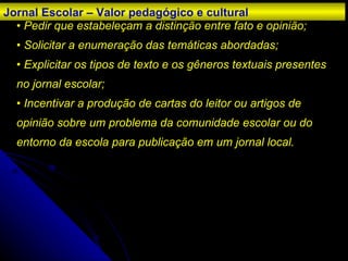 •   Pedir que estabeleçam a distinção entre fato e opinião; • Solicitar a enumeração das temáticas abordadas; • Explicitar os tipos de texto e os gêneros textuais presentes no jornal escolar; • Incentivar a produção de cartas do leitor ou artigos de opinião sobre um problema da comunidade escolar ou do entorno da escola para publicação em um jornal local. Jornal Escolar – Valor pedagógico e cultural 