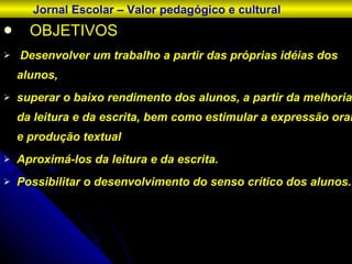 OBJETIVOS Desenvolver um trabalho a partir das próprias idéias dos alunos,  superar o baixo rendimento dos alunos, a partir da melhoria da leitura e da escrita, bem como estimular a expressão oral e produção textual Aproximá-los da leitura e da escrita.  Possibilitar o desenvolvimento do senso crítico dos alunos. Jornal Escolar – Valor pedagógico e cultural 