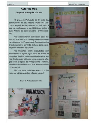 Volume 18, Edição 18Página 11
Autor do Mês
Grupo de Português 3.º Ciclo
O grupo de Português do 3.º ciclo deu
continuidade ao seu Projeto “Autor do Mês”
com a exposição de cartazes, no hall junto à
sala de professores e na Biblioteca, sobre o
autor Antoine de Saint-Exupérie - O Principezi-
nho.
Os cartazes foram elaborados pelas tur-
mas do 9.ºA e do 9.ºC, no seguimento da maté-
ria ministrada do Programa de Português sobre
o texto narrativo, servindo de base para a ava-
liação do Trabalho de Grupo.
Os trabalhos foram executados com
entusiasmo e algum rigor, visto se tratar de
uma obra literária muito acarinhada pelos alu-
nos. Cada grupo elaborou uma pequena refle-
ção sobre o legado do Principezinho – valores,
mundo da infância/mundo dos adultos e cami-
nhos a seguir.
Um dos livros mais lidos em todo o Pla-
neta, por várias gerações e faixas etárias!
Grupo de Português do 3.º ciclo
 