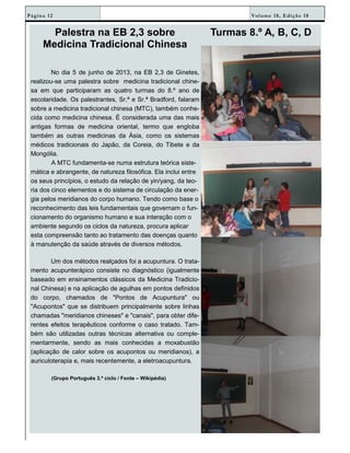 Volume 18, Edição 18Página 12
Palestra na EB 2,3 sobre
Medicina Tradicional Chinesa
No dia 5 de junho de 2013, na EB 2,3 de Ginetes,
realizou-se uma palestra sobre medicina tradicional chine-
sa em que participaram as quatro turmas do 8.º ano de
escolaridade. Os palestrantes, Sr.ª e Sr.ª Bradford, falaram
sobre a medicina tradicional chinesa (MTC), também conhe-
cida como medicina chinesa. É considerada uma das mais
antigas formas de medicina oriental, termo que engloba
também as outras medicinas da Ásia, como os sistemas
médicos tradicionais do Japão, da Coreia, do Tibete e da
Mongólia.
A MTC fundamenta-se numa estrutura teórica siste-
mática e abrangente, de natureza filosófica. Ela inclui entre
os seus princípios, o estudo da relação de yin/yang, da teo-
ria dos cinco elementos e do sistema de circulação da ener-
gia pelos meridianos do corpo humano. Tendo como base o
reconhecimento das leis fundamentais que governam o fun-
cionamento do organismo humano e sua interação com o
ambiente segundo os ciclos da natureza, procura aplicar
esta compreensão tanto ao tratamento das doenças quanto
à manutenção da saúde através de diversos métodos.
Um dos métodos realçados foi a acupuntura. O trata-
mento acupunterápico consiste no diagnóstico (igualmente
baseado em ensinamentos clássicos da Medicina Tradicio-
nal Chinesa) e na aplicação de agulhas em pontos definidos
do corpo, chamados de "Pontos de Acupuntura" ou
"Acupontos" que se distribuem principalmente sobre linhas
chamadas "meridianos chineses" e "canais", para obter dife-
rentes efeitos terapêuticos conforme o caso tratado. Tam-
bém são utilizadas outras técnicas alternativa ou comple-
mentarmente, sendo as mais conhecidas a moxabustão
(aplicação de calor sobre os acupontos ou meridianos), a
auriculoterapia e, mais recentemente, a eletroacupuntura.
(Grupo Português 3.º ciclo / Fonte – Wikipédia)
Turmas 8.º A, B, C, D
 