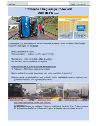 Volume 18, Edição 18Página 14
Prevenção e Segurança Rodoviária
Aula de FQ (cont.)
Indicar data e local do acidente - na estrada marginal à lagoa das Furnas. Jornalista Dulce Teixeira,
imagem Pedro Borges, em 6 out 2009.
Qual foi a causa do acidente?
Piso escorregadio — calçada basáltica e piso molhado.
Quantos carros foram envolvidos e o tipo de viatura?
Um autocarro, veículo pesado de passageiros.
Quantos passageiros, quantos feridos e a sua gravidade?
19 Passageiro , 16 feridos e todos sem gravidade.
Que conselhos devemos dar as pessoas, para evitar aquele tipo de acidentes?
Quando o piso é calçada basáltica e está molhada, reduza a velocidade para que estejam asse-
gurada as manobras com segurança nas curvas.
http://videos.sapo.pt/WttGdQRKODtlKfQRvYK0
DESCRIÇÃO Choque em cadeia de 12 viaturas, acidente na via rápida Angra Praia na tarde de
23 de Agosto, na ilha Terceira. O nevoeiro intenso terá estado na origem desta acidente.
 