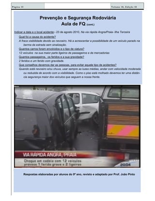 Volume 18, Edição 18Página 15
Prevenção e Segurança Rodoviária
Aula de FQ (cont.)
Indicar a data e o local acidente:- 23 de agosto 2010, Na via rápida Angra/Praia- Ilha Terceira
Qual foi a causa do acidente?
A fraca visibilidade devido ao nevoeiro. Há a acrescentar a possibilidade de um veículo parado na
berma da estrada sem sinalização.
Quantos carros foram envolvidos e o tipo de viatura?
12 veículos na sua maior parte ligeiros de passageiros e de mercadorias
Quantos passageiros, os feridos e a sua gravidade?
2 feridos e um ferido com gravidade.
Que conselhos devemos dar as pessoas, para evitar aquele tipo de acidentes?
Quando está nevoeiro e/ou chuva, usar sempre as luzes médias, andar com velocidade moderada
ou reduzida de acordo com a visibilidade. Como o piso está molhado devemos ter uma distân-
cia segurança maior dos veículos que seguem a nossa frente.
Respostas elaboradas por alunos do 9º ano, revisto e adaptado por Prof. João Pinto
 
