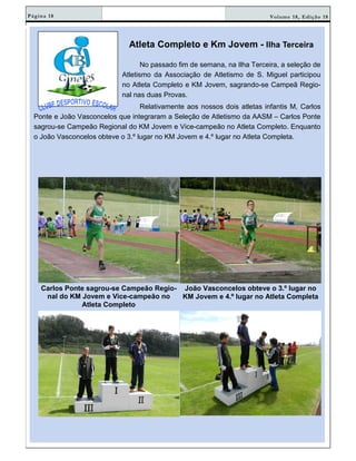 Volume 18, Edição 18Página 18
Atleta Completo e Km Jovem - Ilha Terceira
No passado fim de semana, na Ilha Terceira, a seleção de
Atletismo da Associação de Atletismo de S. Miguel participou
no Atleta Completo e KM Jovem, sagrando-se Campeã Regio-
nal nas duas Provas.
Relativamente aos nossos dois atletas infantis M, Carlos
Ponte e João Vasconcelos que integraram a Seleção de Atletismo da AASM – Carlos Ponte
sagrou-se Campeão Regional do KM Jovem e Vice-campeão no Atleta Completo. Enquanto
o João Vasconcelos obteve o 3.º lugar no KM Jovem e 4.º lugar no Atleta Completa.
Carlos Ponte sagrou-se Campeão Regio-
nal do KM Jovem e Vice-campeão no
Atleta Completo
João Vasconcelos obteve o 3.º lugar no
KM Jovem e 4.º lugar no Atleta Completa
 