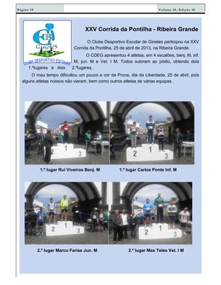 Volume 18, Edição 18Página 19
XXV Corrida da Pontilha - Ribeira Grande
O Clube Desportivo Escolar de Ginetes participou na XXV
Corrida da Pontilha, 25 de abril de 2013, na Ribeira Grande.
O CDEG apresentou 4 atletas, em 4 escalões, benj. M, inf.
M, jun. M e Vet. I M. Todos subiram ao pódio, obtendo dois
1.ºlugares e dois 2.ºlugares.
O mau tempo dificultou um pouco a cor da Prova, dia da Liberdade, 25 de abril, pois
alguns atletas nossos não vieram, bem como outros atletas de várias equipas.
1.º lugar Rui Viveiros Benj. M 1.º lugar Carlos Ponte Inf. M
2.º lugar Marco Farias Jun. M 2.º lugar Max Teles Vet. I M
 