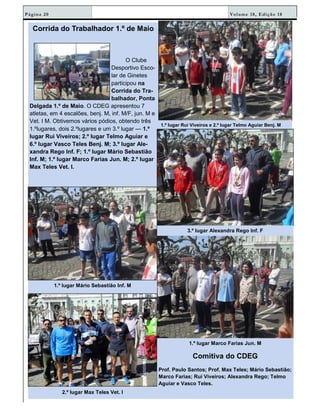 Volume 18, Edição 18Página 20
Corrida do Trabalhador 1.º de Maio
O Clube
Desportivo Esco-
lar de Ginetes
participou na
Corrida do Tra-
balhador, Ponta
Delgada 1.º de Maio. O CDEG apresentou 7
atletas, em 4 escalões, benj. M, inf. M/F, jun. M e
Vet. I M. Obtivemos vários pódios, obtendo três
1.ºlugares, dois 2.ºlugares e um 3.º lugar — 1.º
lugar Rui Viveiros; 2.º lugar Telmo Aguiar e
6.º lugar Vasco Teles Benj. M; 3.º lugar Ale-
xandra Rego Inf. F; 1.º lugar Mário Sebastião
Inf. M; 1.º lugar Marco Farias Jun. M; 2.º lugar
Max Teles Vet. I.
1.º lugar Rui Viveiros e 2.º lugar Telmo Aguiar Benj. M
1.º lugar Mário Sebastião Inf. M
3.º lugar Alexandra Rego Inf. F
2.º lugar Max Teles Vet. I
1.º lugar Marco Farias Jun. M
Comitiva do CDEG
Prof. Paulo Santos; Prof. Max Teles; Mário Sebastião;
Marco Farias; Rui Viveiros; Alexandra Rego; Telmo
Aguiar e Vasco Teles.
 