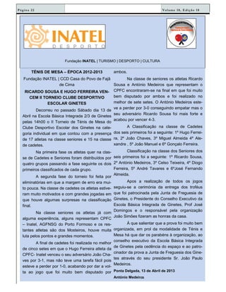 Volume 18, Edição 18Página 22
Fundação INATEL | TURISMO | DESPORTO | CULTURA
TÉNIS DE MESA – ÉPOCA 2012-2013
Fundação INATEL | CCD Casa do Povo de Fajã
de Cima
RICARDO SOUSA E HUGO FERREIRA VEN-
CEM II TORNEIO CLUBE DESPORTIVO
ESCOLAR GINETES
Decorreu no passado Sábado dia 13 de
Abril na Escola Básica Integrada 2/3 de Ginetes
pelas 14h00 o II Torneio de Ténis de Mesa do
Clube Desportivo Escolar dos Ginetes na cate-
goria individual em que contou com a presença
de 17 atletas na classe seniores e 15 na classe
de cadetes.
Na primeira fase os atletas quer na clas-
se de Cadetes e Seniores foram distribuídos por
quatro grupos passando a fase seguinte os dois
primeiros classificados de cada grupo.
A segunda fase do torneio foi feita por
eliminatórias em que a margem de erro era mui-
to pouca. Na classe de cadetes os atletas estive-
ram muito motivados e com grandes jogadas em
que houve algumas surpresas na classificação
final.
Na classe seniores os atletas já com
alguma experiência, alguns representam CPFC
– Inatel, AGFNSG do Porto Formoso e os res-
tantes atletas são dos Mosteiros, houve muita
luta pelos pontos e grandes momentos.
A final de cadetes foi realizada no melhor
de cinco setes em que o Hugo Ferreira atleta da
CPFC- Inatel venceu o seu adversário João Cha-
ves por 3-1, mas não teve uma tarefa fácil pois
esteve a perder por 1-0, acabando por dar a vol-
ta ao jogo que foi muito bem disputado por
ambos.
Na classe de seniores os atletas Ricardo
Sousa e António Medeiros que representam o
CPFC encontraram-se na final em que foi muito
bem disputado por ambos e foi realizado no
melhor de sete setes. O António Medeiros este-
ve a perder por 3-0 conseguindo empatar mas o
seu adversário Ricardo Sousa foi mais forte e
acabou por vencer 4-3.
A Classificação na classe de Cadetes
dos seis primeiros foi a seguinte: 1º Hugo Ferrei-
ra, 2º João Chaves, 3º Miguel Almeida 4º Ale-
xandre , 5º João Manuel e 6º Gonçalo Ferreira.
Classificação na classe dos Seniores dos
seis primeiros foi a seguinte: 1º Ricardo Sousa,
2º António Medeiros, 3º Celso Teixeira, 4º Diogo
Ferreira, 5º André Tavares e 6ºJosé Fernando
Almeida.
Apos a realização de todos os jogos
seguiu-se a cerimónia da entrega dos troféus
que foi patrocinada pela Junta de Freguesia de
Ginetes, o Presidente do Conselho Executivo da
Escola Básica Integrada de Ginetes, Prof José
Domingos e o responsável pela organização
João Simões fizeram as honras da casa.
À que salientar que a prova foi muito bem
organizada, em prol da modalidade de Ténis e
Mesa há que dar os parabéns à organização, ao
conselho executivo da Escola Básica Integrada
de Ginetes pela cedência do espaço e ao patro-
cinador da prova a Junta de Freguesia dos Gine-
tes através do seu presidente Sr. João Paulo
Medeiros.
Ponta Delgada, 13 de Abril de 2013
António Medeirosrosrosros
 