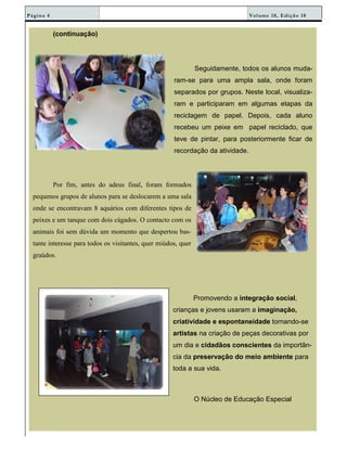 Volume 18, Edição 18Página 4
(continuação)
Seguidamente, todos os alunos muda-
ram-se para uma ampla sala, onde foram
separados por grupos. Neste local, visualiza-
ram e participaram em algumas etapas da
reciclagem de papel. Depois, cada aluno
recebeu um peixe em papel reciclado, que
teve de pintar, para posteriormente ficar de
recordação da atividade.
Por fim, antes do adeus final, foram formados
pequenos grupos de alunos para se deslocarem a uma sala
onde se encontravam 8 aquários com diferentes tipos de
peixes e um tanque com dois cágados. O contacto com os
animais foi sem dúvida um momento que despertou bas-
tante interesse para todos os visitantes, quer miúdos, quer
graúdos.
Promovendo a integração social,
crianças e jovens usaram a imaginação,
criatividade e espontaneidade tornando-se
artistas na criação de peças decorativas por
um dia e cidadãos conscientes da importân-
cia da preservação do meio ambiente para
toda a sua vida.
O Núcleo de Educação Especial
 