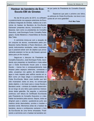 Volume 18, Edição 18Página 6
Hastear da bandeira da Eco-
Escola EBI de Ginetes
No dia 05 de junho de 2013, no anfiteatro
e posteriormente nos espaços exteriores da Esco-
la Básica Integrada de Ginetes, realizou-se a ceri-
mónia do hastear da Bandeira da Eco-Escola.
Estiveram presentes alunos, funcionários e pro-
fessores, bem como os presidentes do Conselho
Executivo, José Domingos Fonte; Conselho Peda-
gógico, Guida Medeiros e Assembleia de Escola,
Max Teles.
A cerimónia iniciou-se com a atuação de
um conjunto de alunos, coordenados pelos pro-
fessores Carlos Mendes e Paulo Alendouro, utili-
zando instrumentos reciclados, estes mostraram
que é possível extrair som de objetos que prova-
velmente estariam no lixo se não fossem aprovei-
tados para um fim musical.
Seguiu-se o discurso do Presidente do
Conselho Executivo, José Domingos Fonte, recor-
dando aos presentes os benefícios e mais-valias
que o Clube Eco-Escola trouxe para a nossa
Escola – menos lixo e consequentemente mais
limpeza pelos espaços exteriores, corredores e
salas, poupança nos gastos de eletricidade e
água e mais respeito pelo edifício escola em si.
Bem como um largo elogio à coordenadora do
Clube Eco-Escola, Maria José Aurélio que tem
sido incansável, todos os anos, na consecução
deste objetivo, o de trazer para a nossa Escola a
Bandeira verde – símbolo do trabalho desenvolvi-
do ao longo do ano letivo para seremos merece-
dores deste galardão. De seguida, a cerimónia
continuou com leitura do Certificado Eco-Escola
pelo Presidente do Conselho Executivo e o des-
fraldar da bandeira pelos alunos. Depois, todos se
dirigiram para o exterior, quedando-se junto aos
mastros ainda desnudados, prontos a receber a
bandeira verde. Momentos antes de o hastear da
bandeira, alunos e professores cantaram o hino
da Eco-Escola de uma forma entusiasta. Finali-
zando a cerimónia com o hastear da bandeira ver-
de por parte do Presidente do Conselho Executi-
vo.
Espera-se que para o próximo ano letivo,
os esforços do Clube Eco-Escola, nos leve à con-
quista de um novo galardão!
Prof. Max Teles
 