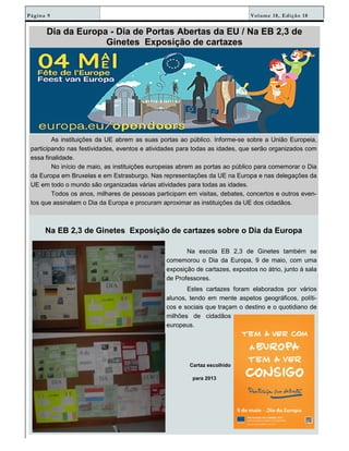 Volume 18, Edição 18Página 9
Dia da Europa - Dia de Portas Abertas da EU / Na EB 2,3 de
Ginetes Exposição de cartazes
As instituições da UE abrem as suas portas ao público. Informe-se sobre a União Europeia,
participando nas festividades, eventos e atividades para todas as idades, que serão organizados com
essa finalidade.
No início de maio, as instituições europeias abrem as portas ao público para comemorar o Dia
da Europa em Bruxelas e em Estrasburgo. Nas representações da UE na Europa e nas delegações da
UE em todo o mundo são organizadas várias atividades para todas as idades.
Todos os anos, milhares de pessoas participam em visitas, debates, concertos e outros even-
tos que assinalam o Dia da Europa e procuram aproximar as instituições da UE dos cidadãos.
Na EB 2,3 de Ginetes Exposição de cartazes sobre o Dia da Europa
Na escola EB 2,3 de Ginetes também se
comemorou o Dia da Europa, 9 de maio, com uma
exposição de cartazes, expostos no átrio, junto à sala
de Professores.
Estes cartazes foram elaborados por vários
alunos, tendo em mente aspetos geográficos, políti-
cos e sociais que traçam o destino e o quotidiano de
milhões de cidadãos
europeus.
Cartaz escolhido
para 2013
 