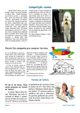 No dia 22/03 houve uma com-
petição “canina", na escola Professo-
ra Maria Célia Falcão Rodrigues,
com direito a jurado e premiação.
Boa parte dos alunos que tinham
cachorro participaram. O objetivo
era fazer três truques ,no qual sen-
do: Sentar, cumprimentar (dar a pa-
tinha) e pular obstáculos, também
tinham que fazer pelo menos um
truque diferente. Eram 320 alunos
participantes ,e só teria o 1º lugar, o
que tornou a decisão mais complicada
para os jurados. Entre várias raças
de cachorros, a maioria era: Poodle,
Labrador e Border Collie. Cada
competidor tinha cinco minutos para
fazer os truques pedidos, e mais cin-
co para fazer o truque individual. A
competição durou cerca de três ho-
ras e o ganhador foi o Bidu e sua
dona Bianca, aluna da 6ª série I, o
cãozinho se destacou pela sua obedi-
ência, e rapidez para desenvolver os
truques, e conquistou os jurados pelo
seu truque individual, que foi plantar
bananeira. "Fiquei muito feliz, e te-
nho certeza que Bidu também!” Disse
Bianca. O premio foi uma medalha
com um símbolo de uma patinha, e um
saco de ração.
Por: Bianca Mayara Inhudes e Caro-
line Barbosa da silva.
as ganhadoras do concurso foram
as alunas da 6°I “Sara Eliza dos
santos e Yndianara Camila das ne-
ves santos". O concurso ganhou a
audiência dos pais e familiares.
As garotas ganharam um certifi-
cado de leitura. (Sara Eliza e Yn-
dianara Camila)
No dia 21 de março, nossa
escola promoveu um torneio
de “leitura”.
A escola “Maria Célia fal-
cão Rodrigues” que esta lo-
calizada no Mikail 1, promo-
veu um torneio de leitura en-
tre as 5° séries e as 6°séries
Página 2
Torneio de leitura
Nossa Turma é Dez!!!
Competição canina
SESC para poderem conseguir todo
o dinheiro. No dia 30/03/2013 o
dono do terreno chegou à escola já
com o demolidor, porém não foi ne-
cessário, a escola já havia consegui-
do o dinheiro e as aulas voltaram no
dia 01/04/2013. O dinheiro
pedido era de 50.000 $$ reais e
após a escola ter pagado acabou que
ela não foi destruída para alegria de
todos os alunos, professores e dire-
ção.
Por: Thainara pereira da silva e
Ana Carla nascimento oliveira
No dia 26/03/2013 a escola pro-
fessora Maria Célia Falcão Rodri-
gues recebeu um comunicado ur-
gente, avisando que o dono do ter-
reno onde a escola está construída
queria receber o dinheiro pela
compra ou o terreno de volta.
O dono do terreno chegou na
escola e falou “Devolvam meu ter-
reno ou paguem por ele “. A secre-
taria da escola não soube o que
fazer e suspendeu as aulas nos dias
28/03/2013 e 29/03/2013. A
Escola planejou um passeio para o
Escola faz campanha pra comprar terreno
 