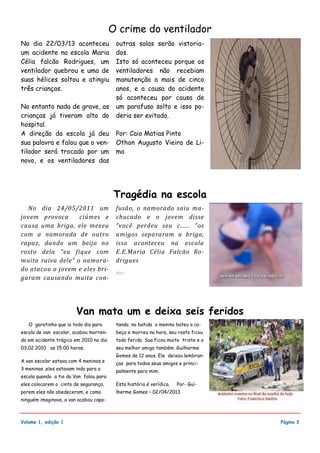 No dia 22/03/13 aconteceu
um acidente na escola Maria
Célia falcão Rodrigues, um
ventilador quebrou e uma de
suas hélices soltou e atingiu
três crianças.
No entanto nada de grave, as
crianças já tiveram alta do
hospital.
A direção da escola já deu
sua palavra e falou que o ven-
tilador será trocado por um
novo, e os ventiladores das
outras salas serão vistoria-
dos.
Isto só aconteceu porque os
ventiladores não recebiam
manutenção a mais de cinco
anos, e a causa do acidente
só aconteceu por causa de
um parafuso solto e isso po-
deria ser evitado.
Por: Caio Matias Pinto
Othon Augusto Vieira de Li-
ma
fusão, o namorado saiu ma-
chucado e o jovem disse
“você perdeu seu c...... ”os
amigos separaram a briga,
isso aconteceu na escola
E.E.Maria Célia Falcão Ro-
drigues.
Por:
No dia 24/05/2011 um
jovem provoca ciúmes e
causa uma briga, ele mexeu
com a namorada de outro
rapaz, dando um beijo no
rosto dela “eu fique com
muita raiva dele” o namora-
do atacou o jovem e eles bri-
garam causando muita con-
tando, na batida o menino bateu a ca-
beça e morreu na hora, seu rosto ficou
todo ferido. Sua ficou muito triste e o
seu melhor amigo também. Guilherme
Gomes de 12 anos. Ele deixou lembran-
ças para todos seus amigos e princi-
palmente para mim.
Esta história é verídica. Por- Gui-
lherme Gomes – 02/04/2013
O garotinho que ia todo dia para
escola de van escolar, acabou morren-
do em acidente trágico em 2010 no dia
03.02.2010 as 15:00 horas.
A van escolar estava com 4 meninos e
3 meninas ,eles estavam indo para a
escola quando a tia da Van falou para
eles colocarem o cinto de segurança,
porem eles não obedeceram, e como
ninguém imaginava, a van acabou capo-
Volume 1, edição 1
Van mata um e deixa seis feridos
O crime do ventilador
Tragédia na escola
Página 3
 