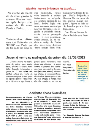 Na manha do dia 02
de abril um garoto de
apenas 16 anos mor-
re após brigar com
outro de 15 anos.
Paulo e Pedro........
Testemunhas disse-
ram que Pedro deu um
“RODO” em Paulo por
ele ter dado em cima de
sua namorada, Paulo
caiu batendo a cabeça
fortemente na calçada,
ele acabou morrendo no
local. Pedro fugiu em
uma moto com seu amigo
Marcos Henrique em se-
guida a policiais foram
atrás, houve persegui-
ção, e eles acabaram
sendo presos. Já na ca-
deia o amigo de Pedro
deu entrevista dizendo
“meu amigo ficou com
muita raiva depois de pe-
gar Paulo Beijando a
Rhuana Torres, mas ele
não queria matar nin-
guém”. Agora os dois se-
rão levados para a fun-
dação casa.
Por: Taina Novaes da
silva e Leticia sena Sou-
sa
ça “O meu filho não merecia
morrer, isso foi descuido, fal-
ta de reforma.’’ O muro caiu
porque a umidade estava in-
filtrando e ai o muro desabou.
A diretora Josefina Macedo
Pereira falou o seguinte “nós
não estávamos recebendo
verba suficiente para refor-
ma da escola” mas o Governo
do Estado de São Paulo con-
Desmoronamento na Escola
Maria Celia Falcão Rodrigues
No dia 22/03/2013, o
muro da escola estadual Ma-
ria Celia desabou matando
dois alunos e deixando qua-
tro feridos, os morto são JPS
e FGSS, e os feridos são PPJ,
SAP, CSF e JCS, uma das
mães dos morto falou em um
depoimento que queria justi-
firma que no dia 28/10/2012
foi dado uma verba de mil e
quinhentos reais. E foi con-
firmado fralde de dinheiro ,
a causa do acidente podia ter
sido evitado.
Por: Eduardo Soares Cardoso
& Marcos Aurélio – 6ª I
Página 4
Acidente choca Guarulhos
Nossa Turma é Dez!!!
Menino morre brigando na escola.....
policia passa novamente, mas
dessa vez atirando 6 vezes
contra os garotos, eles corre-
ram tudo para dentro de casa,
mas {Alex dos santos} não cor-
reu a tempo e tomou dois tiros.
Os vizinhos ligaram para o SA-
MU que chegou a tempo, mas
ele não resistiu e morreu no
hospital.
Por: kauê
Gonçalves e
Eliseu Macedo
Dantas
Jovem é morto na madru-
gada de quinta para sexta-
feira, próximo a escola Maria
Célia. Segundo testemunhas o
jovem de 17 anos {Alex dos
santos} estava em frente de
casa com amigos e primos quan-
do a policia passou ficou olhan-
do e foi embora, logo depois a
Jovem é morto na madrugada de ontem dia: 13/03/2013
Deus esteja
sempre com
você: Descanse
em paz Alex
dos Santos..
Mensagem da
família para a
vítima.
 