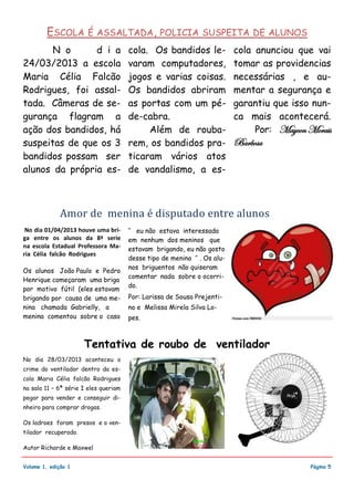 N o d i a
24/03/2013 a escola
Maria Célia Falcão
Rodrigues, foi assal-
tada. Câmeras de se-
gurança flagram a
ação dos bandidos, há
suspeitas de que os 3
bandidos possam ser
alunos da própria es-
cola. Os bandidos le-
varam computadores,
jogos e varias coisas.
Os bandidos abriram
as portas com um pé-
de-cabra.
Além de rouba-
rem, os bandidos pra-
ticaram vários atos
de vandalismo, a es-
cola anunciou que vai
tomar as providencias
necessárias , e au-
mentar a segurança e
garantiu que isso nun-
ca mais acontecerá.
Por: Maycon Morais
Barbosa
’’ eu não estava interessada
em nenhum dos meninos que
estavam brigando, eu não gosto
desse tipo de menino ’’ . Os alu-
nos briguentos não quiseram
comentar nada sobre o ocorri-
do.
Por: Larissa de Sousa Prejenti-
no e Melissa Mirela Silva Lo-
pes.
No dia 01/04/2013 houve uma bri-
ga entre os alunos da 8ª serie
na escola Estadual Professora Ma-
ria Célia falcão Rodrigues
Os alunos João Paulo e Pedro
Henrique começaram uma briga
por motivo fútil (eles estavam
brigando por causa de uma me-
nina chamada Gabrielly, a
menina comentou sobre o caso
No dia 28/03/2013 aconteceu o
crime do ventilador dentro da es-
cola Maria Célia falcão Rodrigues
na sala 11 – 6ª série I eles queriam
pegar para vender e conseguir di-
nheiro para comprar drogas.
Os ladroes foram presos e o ven-
tilador recuperado.
Autor Richarde e Maxwel
Volume 1, edição 1
Tentativa de roubo de ventilador
ESCOLA É ASSALTADA, POLICIA SUSPEITA DE ALUNOS
Amor de menina e disputado entre alunos
Página 5
 